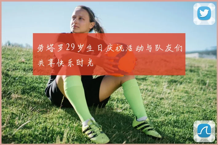 劳塔罗29岁生日庆祝活动与队友们共享快乐时光